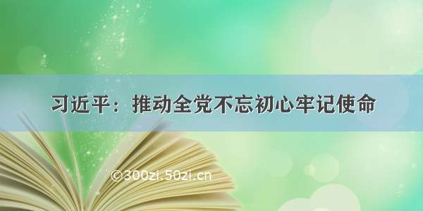 习近平：推动全党不忘初心牢记使命