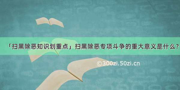 「扫黑除恶知识划重点」扫黑除恶专项斗争的重大意义是什么？