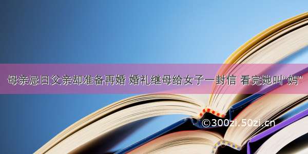 母亲忌日父亲却准备再婚 婚礼继母给女子一封信 看完她叫“妈”