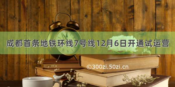 成都首条地铁环线7号线12月6日开通试运营