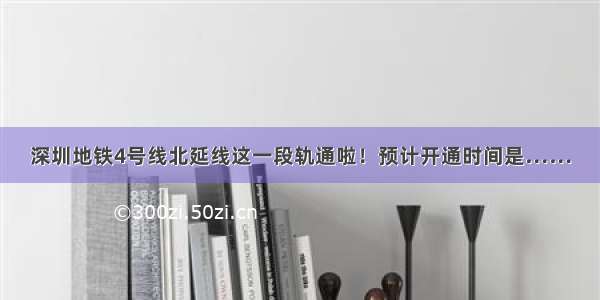 深圳地铁4号线北延线这一段轨通啦！预计开通时间是……