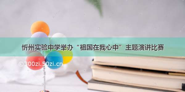 忻州实验中学举办“祖国在我心中”主题演讲比赛