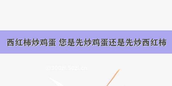 西红柿炒鸡蛋 您是先炒鸡蛋还是先炒西红柿