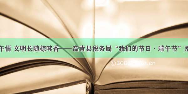 龙舟竞渡端午情 文明长随粽味香——高青县税务局“我们的节日·端午节”系列活动纪实