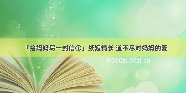 「给妈妈写一封信①」纸短情长 道不尽对妈妈的爱