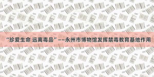 “珍爱生命 远离毒品”——永州市博物馆发挥禁毒教育基地作用