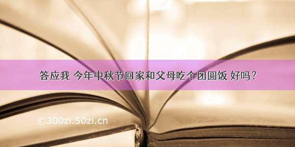 答应我 今年中秋节回家和父母吃个团圆饭 好吗？