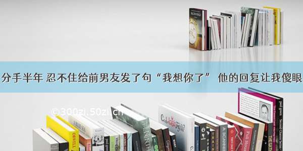 分手半年 忍不住给前男友发了句“我想你了” 他的回复让我傻眼