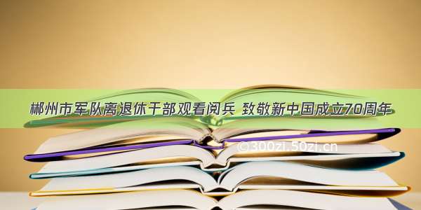 郴州市军队离退休干部观看阅兵 致敬新中国成立70周年