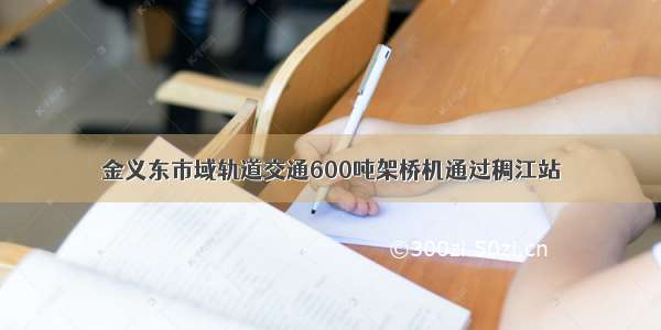 金义东市域轨道交通600吨架桥机通过稠江站