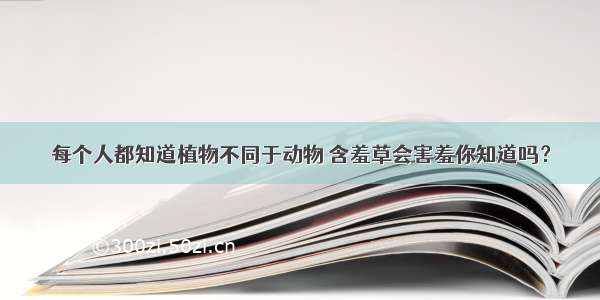 每个人都知道植物不同于动物 含羞草会害羞你知道吗？