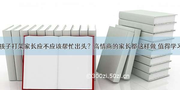 孩子打架家长应不应该帮忙出头？高情商的家长都这样做 值得学习