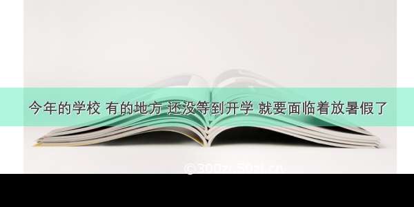 今年的学校 有的地方 还没等到开学 就要面临着放暑假了