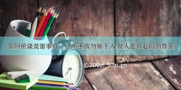 雷阿伦谈莫雷事件：己所不欲勿施于人 做人要有起码的尊重