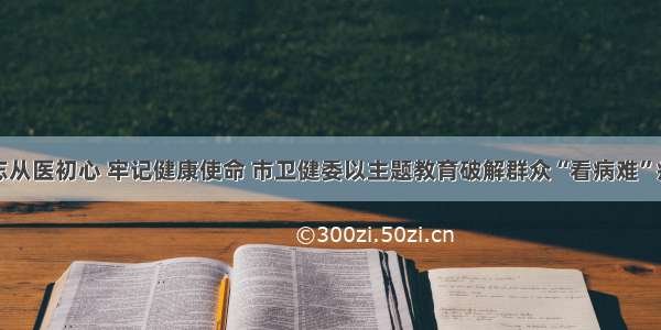 不忘从医初心 牢记健康使命 市卫健委以主题教育破解群众“看病难”症结