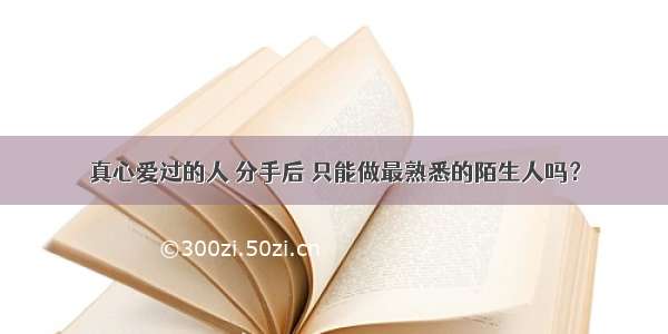 真心爱过的人 分手后 只能做最熟悉的陌生人吗？