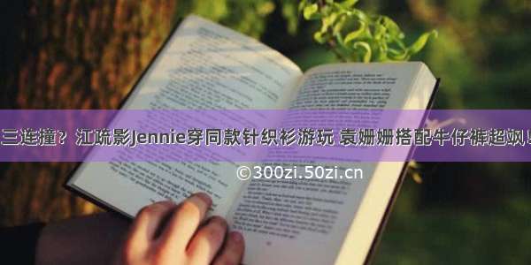 三连撞？江疏影Jennie穿同款针织衫游玩 袁姗姗搭配牛仔裤超飒！