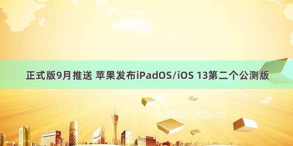 正式版9月推送 苹果发布iPadOS/iOS 13第二个公测版