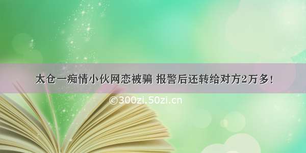 太仓一痴情小伙网恋被骗 报警后还转给对方2万多！