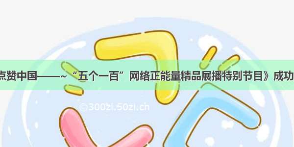 《点赞中国——~“五个一百”网络正能量精品展播特别节目》成功播出