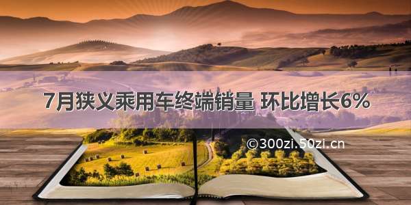 7月狭义乘用车终端销量 环比增长6%