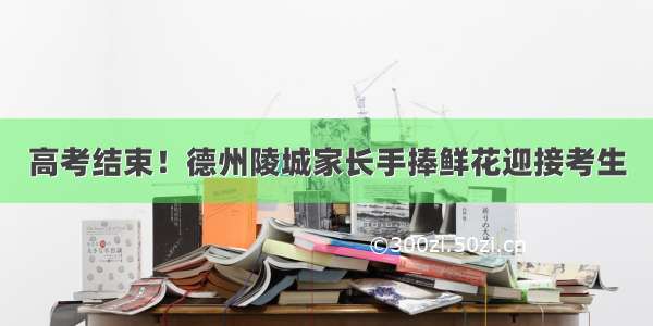 高考结束！德州陵城家长手捧鲜花迎接考生