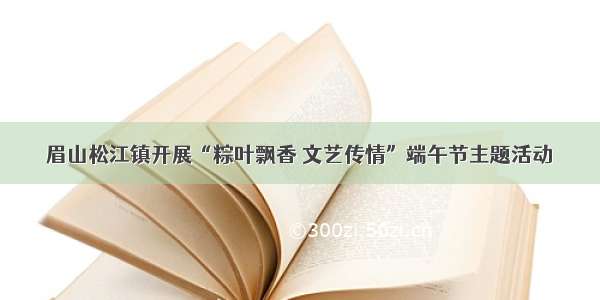 眉山松江镇开展“粽叶飘香 文艺传情”端午节主题活动