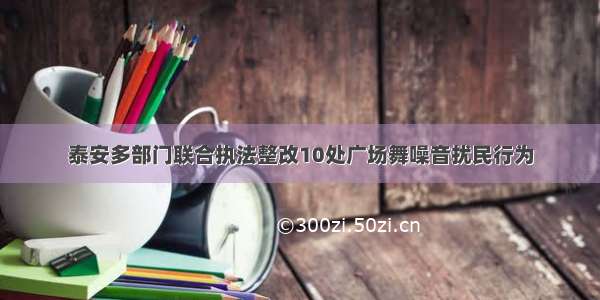 泰安多部门联合执法整改10处广场舞噪音扰民行为