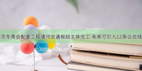 北京冬奥会配套工程清河交通枢纽主体完工 未来可引入12条公交线路