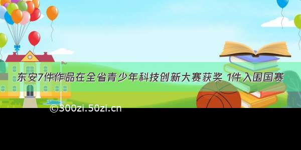 东安7件作品在全省青少年科技创新大赛获奖 1件入围国赛