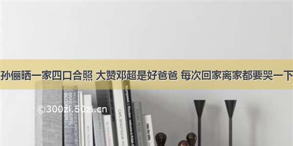 孙俪晒一家四口合照 大赞邓超是好爸爸 每次回家离家都要哭一下