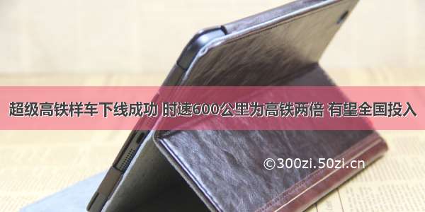 超级高铁样车下线成功 时速600公里为高铁两倍 有望全国投入