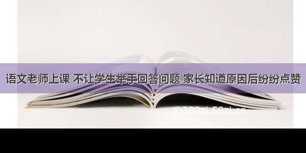 语文老师上课 不让学生举手回答问题 家长知道原因后纷纷点赞