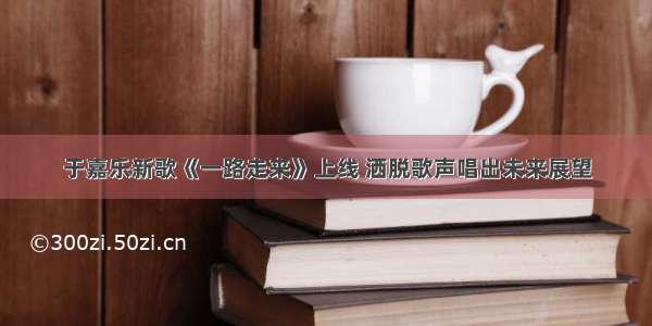 于嘉乐新歌《一路走来》上线 洒脱歌声唱出未来展望