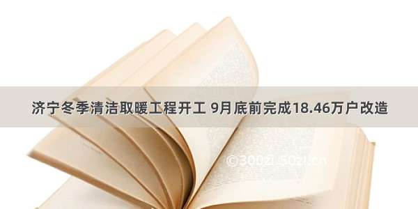 济宁冬季清洁取暖工程开工 9月底前完成18.46万户改造