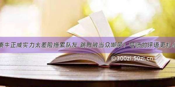 秦牛正威实力太差险拖累队友 跳舞被当众嘲笑！导师的评语更扎心