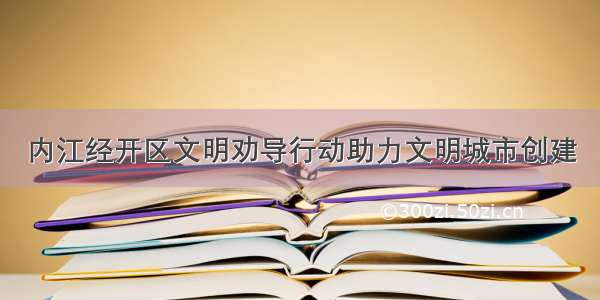 内江经开区文明劝导行动助力文明城市创建