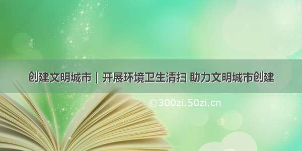 创建文明城市｜开展环境卫生清扫 助力文明城市创建