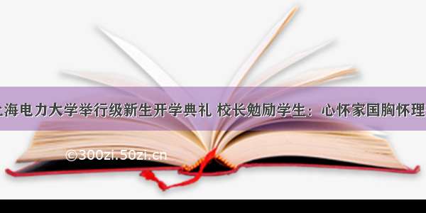 上海电力大学举行级新生开学典礼 校长勉励学生：心怀家国胸怀理想