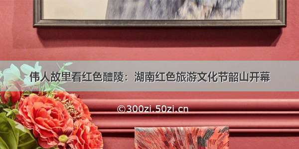 伟人故里看红色醴陵：湖南红色旅游文化节韶山开幕