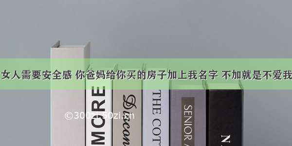 女人需要安全感 你爸妈给你买的房子加上我名字 不加就是不爱我