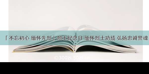 「不忘初心 缅怀先烈」烈士纪念日 缅怀烈士功绩 弘扬忠诚警魂