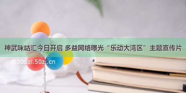 神武咪咕汇今日开启 多益网络曝光“乐动大湾区”主题宣传片