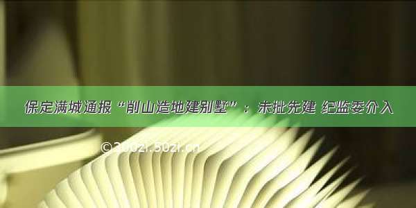 保定满城通报“削山造地建别墅”：未批先建 纪监委介入