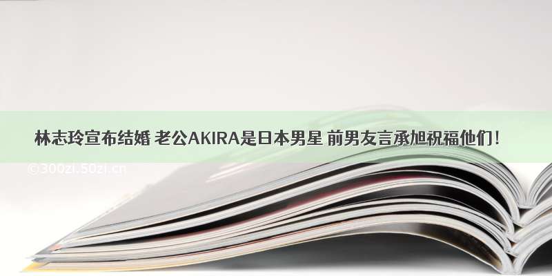 林志玲宣布结婚 老公AKIRA是日本男星 前男友言承旭祝福他们！