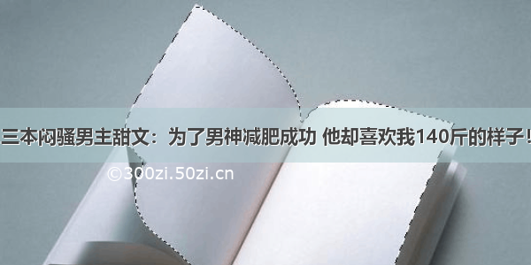 三本闷骚男主甜文：为了男神减肥成功 他却喜欢我140斤的样子！