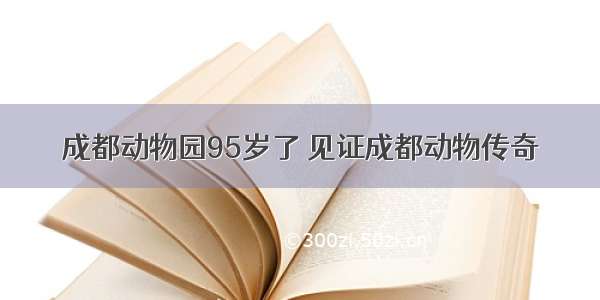 成都动物园95岁了 见证成都动物传奇