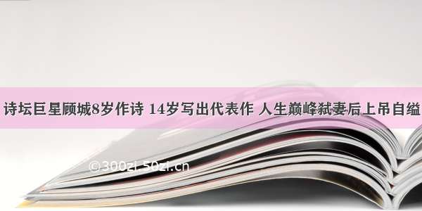 诗坛巨星顾城8岁作诗 14岁写出代表作 人生巅峰弑妻后上吊自缢