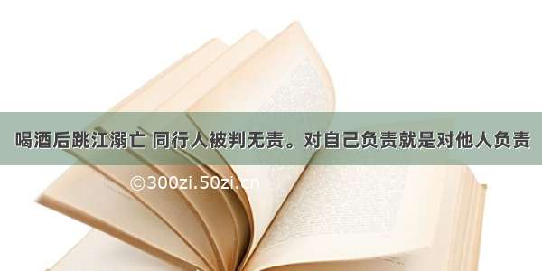 喝酒后跳江溺亡 同行人被判无责。对自己负责就是对他人负责