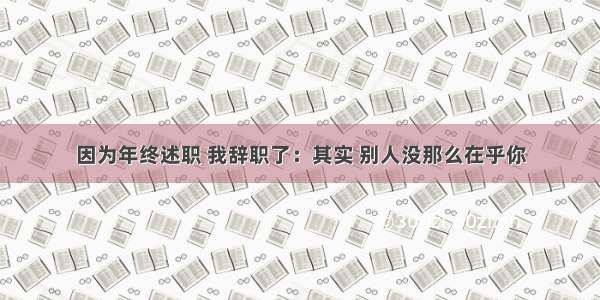 因为年终述职 我辞职了：其实 别人没那么在乎你